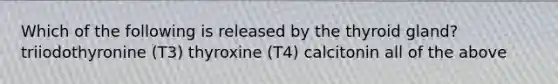 Which of the following is released by the thyroid gland? triiodothyronine (T3) thyroxine (T4) calcitonin all of the above