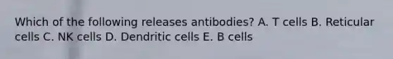 Which of the following releases antibodies? A. T cells B. Reticular cells C. NK cells D. Dendritic cells E. B cells