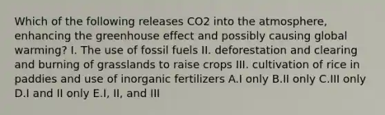 Which of the following releases CO2 into the atmosphere, enhancing the greenhouse effect and possibly causing global warming? I. The use of fossil fuels II. deforestation and clearing and burning of grasslands to raise crops III. cultivation of rice in paddies and use of inorganic fertilizers A.I only B.II only C.III only D.I and II only E.I, II, and III