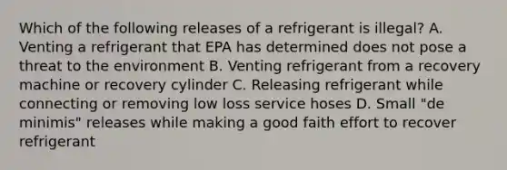 Which of the following releases of a refrigerant is illegal? A. Venting a refrigerant that EPA has determined does not pose a threat to the environment B. Venting refrigerant from a recovery machine or recovery cylinder C. Releasing refrigerant while connecting or removing low loss service hoses D. Small "de minimis" releases while making a good faith effort to recover refrigerant