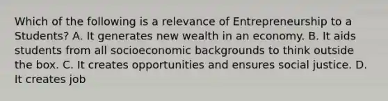 Which of the following is a relevance of Entrepreneurship to a Students? A. It generates new wealth in an economy. B. It aids students from all socioeconomic backgrounds to think outside the box. C. It creates opportunities and ensures social justice. D. It creates job