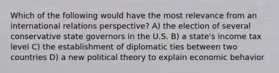 Which of the following would have the most relevance from an international relations perspective? A) the election of several conservative state governors in the U.S. B) a state's income tax level C) the establishment of diplomatic ties between two countries D) a new political theory to explain economic behavior