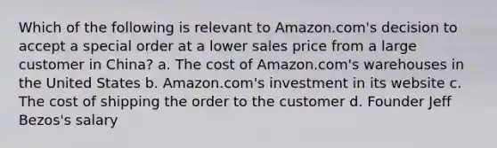 Which of the following is relevant to Amazon.com's decision to accept a special order at a lower sales price from a large customer in China? a. The cost of Amazon.com's warehouses in the United States b. Amazon.com's investment in its website c. The cost of shipping the order to the customer d. Founder Jeff Bezos's salary