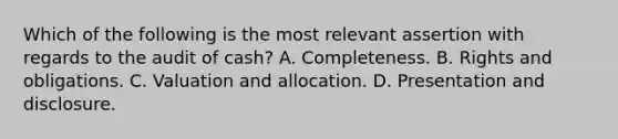 Which of the following is the most relevant assertion with regards to the audit of cash? A. Completeness. B. Rights and obligations. C. Valuation and allocation. D. Presentation and disclosure.