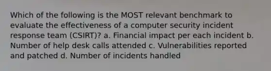 Which of the following is the MOST relevant benchmark to evaluate the effectiveness of a computer security incident response team (CSIRT)? a. Financial impact per each incident b. Number of help desk calls attended c. Vulnerabilities reported and patched d. Number of incidents handled