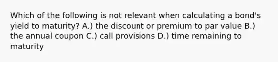 Which of the following is not relevant when calculating a bond's yield to maturity? A.) the discount or premium to par value B.) the annual coupon C.) call provisions D.) time remaining to maturity