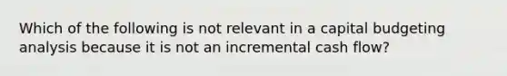 Which of the following is not relevant in a capital budgeting analysis because it is not an incremental cash flow?