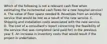 Which of the following is not a relevant cash flow when estimating the incremental cash flows for a new hospital service? A. The value of floor space needed B. Revenues from an existing service that would be lost as a result of the new service. C. Shipping and installation costs associated with the new service. D. The cost of a consultant's report concerning the feasibility of the service that was completed (and paid for) in the previous year E. An increase in inventory costs that would result if the project is undertaken.