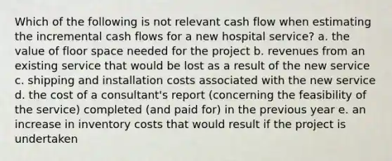 Which of the following is not relevant cash flow when estimating the incremental cash flows for a new hospital service? a. the value of floor space needed for the project b. revenues from an existing service that would be lost as a result of the new service c. shipping and installation costs associated with the new service d. the cost of a consultant's report (concerning the feasibility of the service) completed (and paid for) in the previous year e. an increase in inventory costs that would result if the project is undertaken