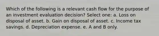 Which of the following is a relevant cash flow for the purpose of an investment evaluation decision? Select one: a. Loss on disposal of asset. b. Gain on disposal of asset. c. Income tax savings. d. Depreciation expense. e. A and B only.