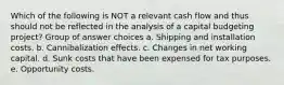 Which of the following is NOT a relevant cash flow and thus should not be reflected in the analysis of a capital budgeting project? Group of answer choices a. Shipping and installation costs. b. Cannibalization effects. c. Changes in net working capital. d. Sunk costs that have been expensed for tax purposes. e. Opportunity costs.