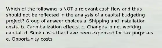 Which of the following is NOT a relevant cash flow and thus should not be reflected in the analysis of a capital budgeting project? Group of answer choices a. Shipping and installation costs. b. Cannibalization effects. c. Changes in net working capital. d. Sunk costs that have been expensed for tax purposes. e. Opportunity costs.