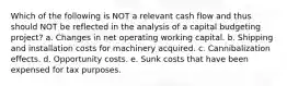 Which of the following is NOT a relevant cash flow and thus should NOT be reflected in the analysis of a capital budgeting project? a. Changes in net operating working capital. b. Shipping and installation costs for machinery acquired. c. Cannibalization effects. d. Opportunity costs. e. Sunk costs that have been expensed for tax purposes.