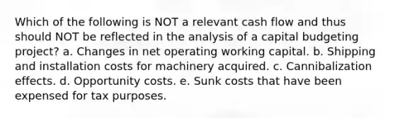 Which of the following is NOT a relevant cash flow and thus should NOT be reflected in the analysis of a capital budgeting project? a. Changes in net operating working capital. b. Shipping and installation costs for machinery acquired. c. Cannibalization effects. d. Opportunity costs. e. Sunk costs that have been expensed for tax purposes.