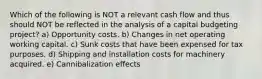 Which of the following is NOT a relevant cash flow and thus should NOT be reflected in the analysis of a capital budgeting project? a) Opportunity costs. b) Changes in net operating working capital. c) Sunk costs that have been expensed for tax purposes. d) Shipping and installation costs for machinery acquired. e) Cannibalization effects