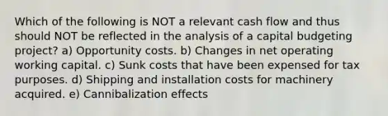 Which of the following is NOT a relevant cash flow and thus should NOT be reflected in the analysis of a capital budgeting project? a) Opportunity costs. b) Changes in net operating working capital. c) Sunk costs that have been expensed for tax purposes. d) Shipping and installation costs for machinery acquired. e) Cannibalization effects