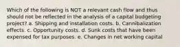 Which of the following is NOT a relevant cash flow and thus should not be reflected in the analysis of a capital budgeting project? a. Shipping and installation costs. b. Cannibalization effects. c. Opportunity costs. d. Sunk costs that have been expensed for tax purposes. e. Changes in net working capital