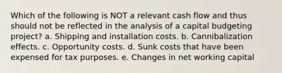 Which of the following is NOT a relevant cash flow and thus should not be reflected in the analysis of a capital budgeting project? a. Shipping and installation costs. b. Cannibalization effects. c. Opportunity costs. d. Sunk costs that have been expensed for tax purposes. e. Changes in net working capital