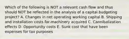 Which of the following is NOT a relevant cash flow and thus should NOT be reflected in the analysis of a capital budgeting project? A. Changes in net operating working capital B. Shipping and installation costs for machinery acquired C. Cannibalization effects D. Opportunity costs E. Sunk cost that have been expenses for tax purposes