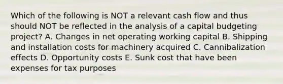 Which of the following is NOT a relevant cash flow and thus should NOT be reflected in the analysis of a capital budgeting project? A. Changes in net operating working capital B. Shipping and installation costs for machinery acquired C. Cannibalization effects D. Opportunity costs E. Sunk cost that have been expenses for tax purposes