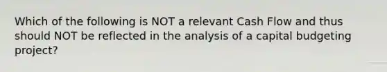 Which of the following is NOT a relevant Cash Flow and thus should NOT be reflected in the analysis of a capital budgeting project?