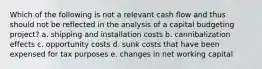 Which of the following is not a relevant cash flow and thus should not be reflected in the analysis of a capital budgeting project? a. shipping and installation costs b. cannibalization effects c. opportunity costs d. sunk costs that have been expensed for tax purposes e. changes in net working capital