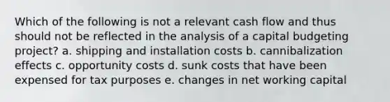 Which of the following is not a relevant cash flow and thus should not be reflected in the analysis of a capital budgeting project? a. shipping and installation costs b. cannibalization effects c. opportunity costs d. sunk costs that have been expensed for tax purposes e. changes in net working capital