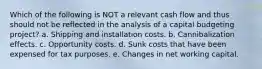 Which of the following is NOT a relevant cash flow and thus should not be reflected in the analysis of a capital budgeting project? a. Shipping and installation costs. b. Cannibalization effects. c. Opportunity costs. d. Sunk costs that have been expensed for tax purposes. e. Changes in net working capital.