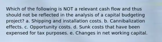 Which of the following is NOT a relevant cash flow and thus should not be reflected in the analysis of a capital budgeting project? a. Shipping and installation costs. b. Cannibalization effects. c. Opportunity costs. d. Sunk costs that have been expensed for tax purposes. e. Changes in net working capital.