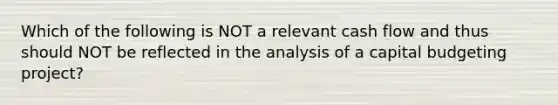 Which of the following is NOT a relevant cash flow and thus should NOT be reflected in the analysis of a capital budgeting project?