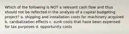 Which of the following is NOT a relevant cash flow and thus should not be reflected in the analysis of a capital budgeting project? a. shipping and installation costs for machinery acquired b. canibalization effects c. sunk costs that have been expensed for tax purposes d. opportunity costs