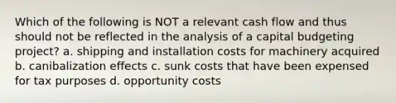 Which of the following is NOT a relevant cash flow and thus should not be reflected in the analysis of a capital budgeting project? a. shipping and installation costs for machinery acquired b. canibalization effects c. sunk costs that have been expensed for tax purposes d. opportunity costs