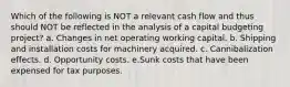 Which of the following is NOT a relevant cash flow and thus should NOT be reflected in the analysis of a capital budgeting project? a. Changes in net operating working capital. b. Shipping and installation costs for machinery acquired. c. Cannibalization effects. d. Opportunity costs. e.Sunk costs that have been expensed for tax purposes.