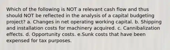 Which of the following is NOT a relevant cash flow and thus should NOT be reflected in the analysis of a capital budgeting project? a. Changes in net operating working capital. b. Shipping and installation costs for machinery acquired. c. Cannibalization effects. d. Opportunity costs. e.Sunk costs that have been expensed for tax purposes.