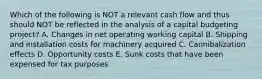 Which of the following is NOT a relevant cash flow and thus should NOT be reflected in the analysis of a capital budgeting project? A. Changes in net operating working capital B. Shipping and installation costs for machinery acquired C. Cannibalization effects D. Opportunity costs E. Sunk costs that have been expensed for tax purposes