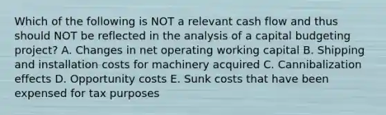 Which of the following is NOT a relevant cash flow and thus should NOT be reflected in the analysis of a capital budgeting project? A. Changes in net operating working capital B. Shipping and installation costs for machinery acquired C. Cannibalization effects D. Opportunity costs E. Sunk costs that have been expensed for tax purposes