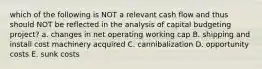 which of the following is NOT a relevant cash flow and thus should NOT be reflected in the analysis of capital budgeting project? a. changes in net operating working cap B. shipping and install cost machinery acquired C. cannibalization D. opportunity costs E. sunk costs