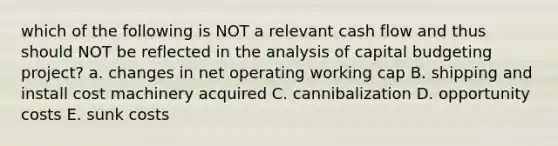 which of the following is NOT a relevant cash flow and thus should NOT be reflected in the analysis of capital budgeting project? a. changes in net operating working cap B. shipping and install cost machinery acquired C. cannibalization D. opportunity costs E. sunk costs