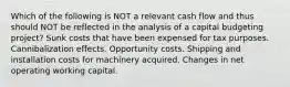 Which of the following is NOT a relevant cash flow and thus should NOT be reflected in the analysis of a capital budgeting project? Sunk costs that have been expensed for tax purposes. Cannibalization effects. Opportunity costs. Shipping and installation costs for machinery acquired. Changes in net operating working capital.