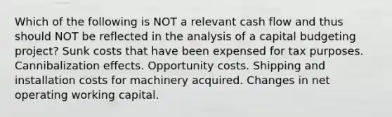 Which of the following is NOT a relevant cash flow and thus should NOT be reflected in the analysis of a capital budgeting project? Sunk costs that have been expensed for tax purposes. Cannibalization effects. Opportunity costs. Shipping and installation costs for machinery acquired. Changes in net operating working capital.