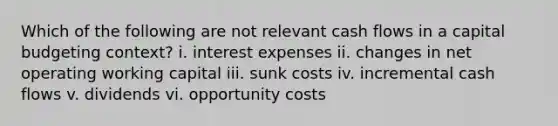 Which of the following are not relevant cash flows in a capital budgeting context? i. interest expenses ii. changes in net operating working capital iii. sunk costs iv. incremental cash flows v. dividends vi. opportunity costs