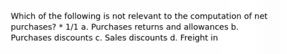 Which of the following is not relevant to the computation of net purchases? * 1/1 a. <a href='https://www.questionai.com/knowledge/k5l0h462d6-purchases-returns-and-allowances' class='anchor-knowledge'>purchases returns and allowances</a> b. <a href='https://www.questionai.com/knowledge/kZqSGNFy2f-purchases-discounts' class='anchor-knowledge'>purchases discounts</a> c. <a href='https://www.questionai.com/knowledge/kUgZVsLhgj-sales-discounts' class='anchor-knowledge'>sales discounts</a> d. Freight in