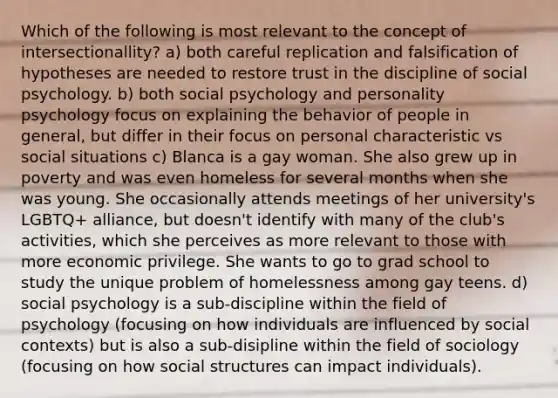 Which of the following is most relevant to the concept of intersectionallity? a) both careful replication and falsification of hypotheses are needed to restore trust in the discipline of social psychology. b) both social psychology and personality psychology focus on explaining the behavior of people in general, but differ in their focus on personal characteristic vs social situations c) Blanca is a gay woman. She also grew up in poverty and was even homeless for several months when she was young. She occasionally attends meetings of her university's LGBTQ+ alliance, but doesn't identify with many of the club's activities, which she perceives as more relevant to those with more economic privilege. She wants to go to grad school to study the unique problem of homelessness among gay teens. d) social psychology is a sub-discipline within the field of psychology (focusing on how individuals are influenced by social contexts) but is also a sub-disipline within the field of sociology (focusing on how social structures can impact individuals).