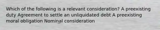 Which of the following is a relevant consideration? A preexisting duty Agreement to settle an unliquidated debt A preexisting moral obligation Nominal consideration