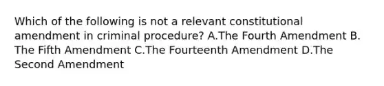 Which of the following is not a relevant constitutional amendment in criminal procedure? A.The Fourth Amendment B. The Fifth Amendment C.The Fourteenth Amendment D.The Second Amendment