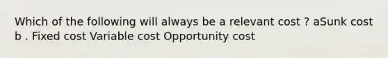 Which of the following will always be a relevant cost ? aSunk cost b . Fixed cost Variable cost Opportunity cost