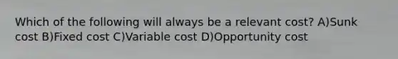 Which of the following will always be a relevant cost? A)Sunk cost B)Fixed cost C)Variable cost D)Opportunity cost