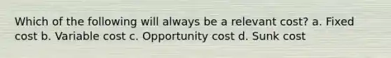 Which of the following will always be a relevant cost? a. Fixed cost b. Variable cost c. Opportunity cost d. Sunk cost