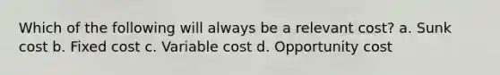 Which of the following will always be a relevant cost? a. Sunk cost b. Fixed cost c. Variable cost d. Opportunity cost