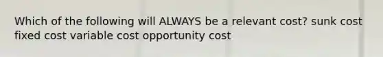 Which of the following will ALWAYS be a relevant cost? sunk cost fixed cost variable cost opportunity cost